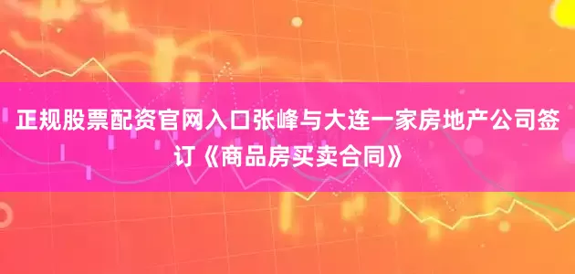 正规股票配资官网入口张峰与大连一家房地产公司签订《商品房买卖合同》