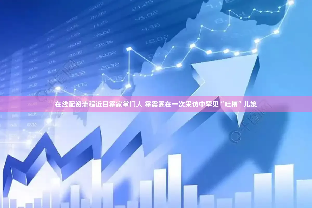 在线配资流程近日霍家掌门人 霍震霆在一次采访中罕见“吐槽”儿媳