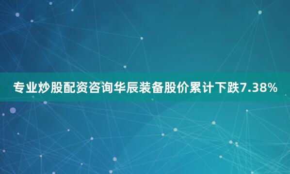 专业炒股配资咨询华辰装备股价累计下跌7.38%