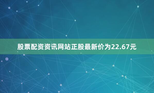 股票配资资讯网站正股最新价为22.67元