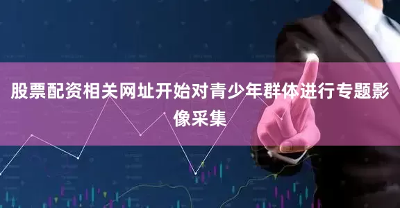 股票配资相关网址开始对青少年群体进行专题影像采集