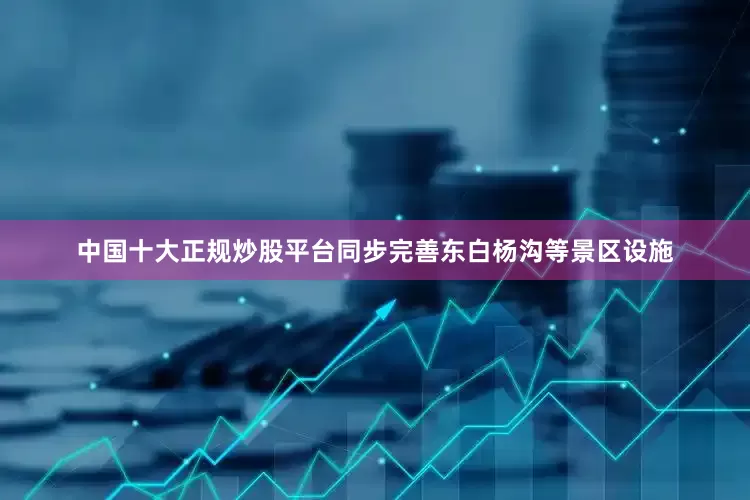 中国十大正规炒股平台同步完善东白杨沟等景区设施