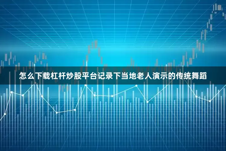怎么下载杠杆炒股平台记录下当地老人演示的传统舞蹈