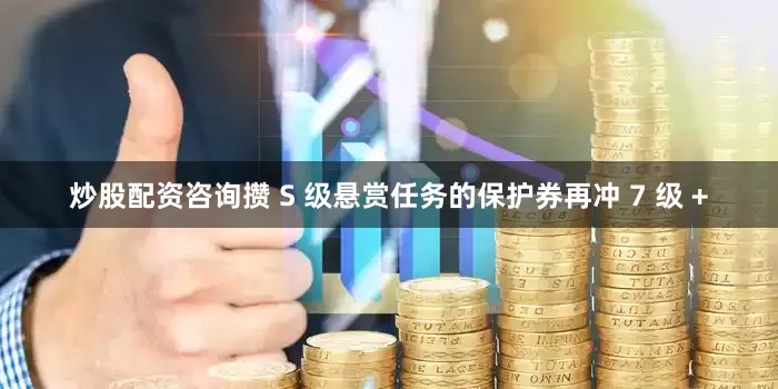 炒股配资咨询攒 S 级悬赏任务的保护券再冲 7 级 +