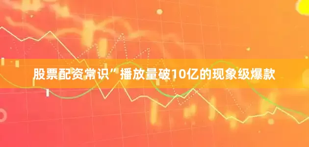 股票配资常识”播放量破10亿的现象级爆款