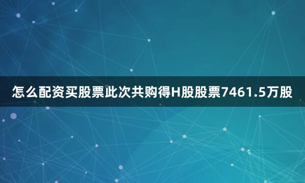 怎么配资买股票此次共购得H股股票7461.5万股
