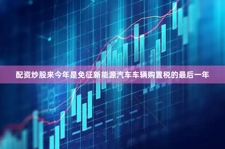 配资炒股来今年是免征新能源汽车车辆购置税的最后一年
