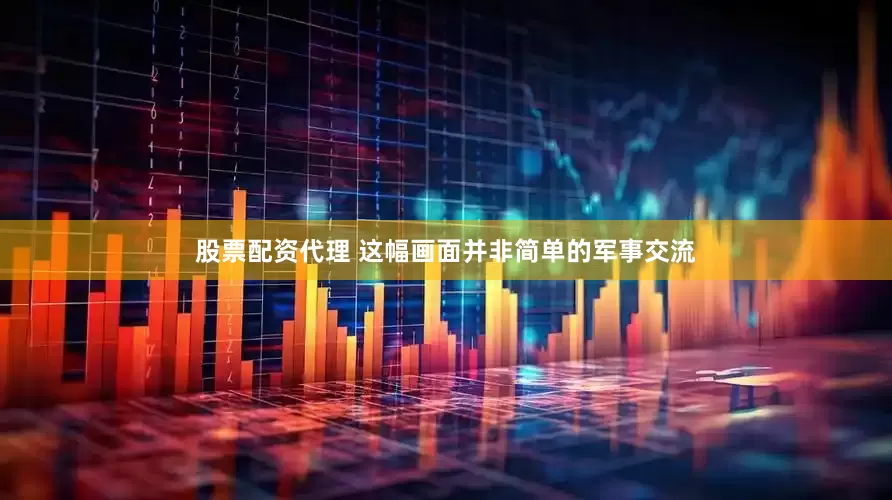 股票配资代理 这幅画面并非简单的军事交流
